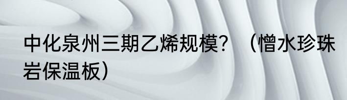 中化泉州三期乙烯规模？（憎水珍珠岩保温板）