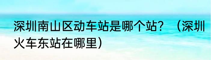 深圳南山区动车站是哪个站？（深圳火车东站在哪里）