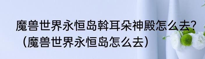 魔兽世界永恒岛斡耳朵神殿怎么去？（魔兽世界永恒岛怎么去）