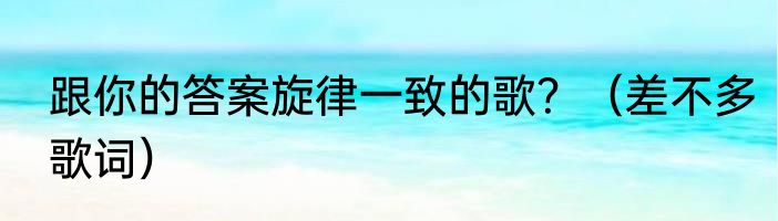 跟你的答案旋律一致的歌？（差不多歌词）