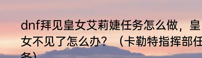 dnf拜见皇女艾莉婕任务怎么做，皇女不见了怎么办？（卡勒特指挥部任务）