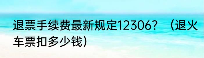 退票手续费最新规定12306？（退火车票扣多少钱）