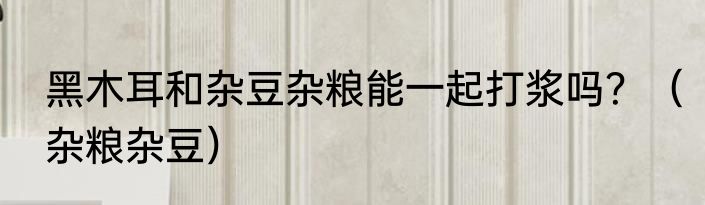 黑木耳和杂豆杂粮能一起打浆吗？（杂粮杂豆）