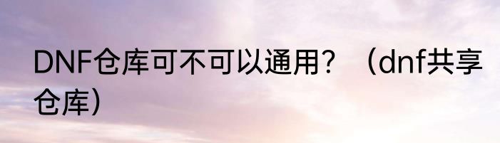 DNF仓库可不可以通用？（dnf共享仓库）