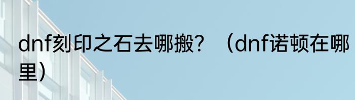 dnf刻印之石去哪搬？（dnf诺顿在哪里）