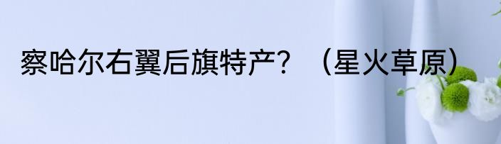 察哈尔右翼后旗特产？（星火草原）