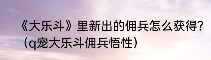《大乐斗》里新出的佣兵怎么获得？（q宠大乐斗佣兵悟性）