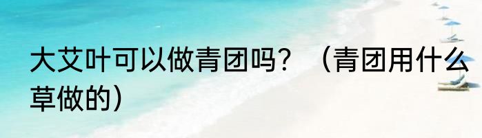 大艾叶可以做青团吗？（青团用什么草做的）