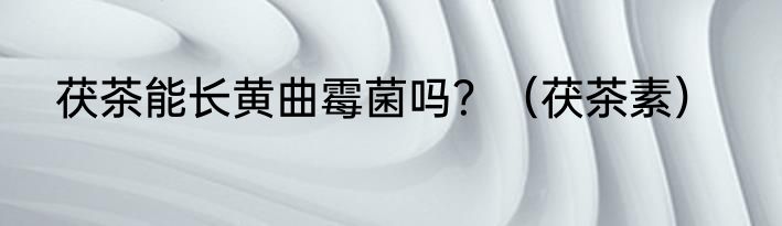 茯茶能长黄曲霉菌吗？（茯茶素）