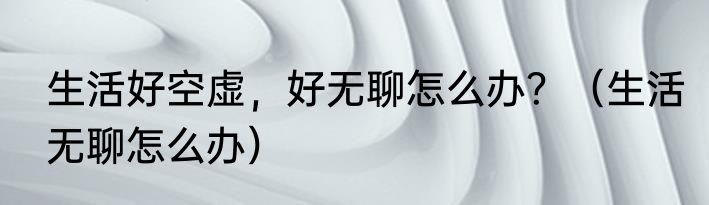 生活好空虚，好无聊怎么办？（生活无聊怎么办）