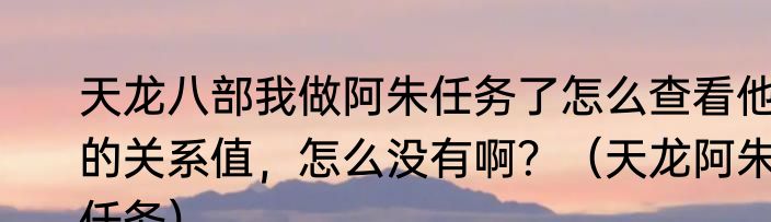 天龙八部我做阿朱任务了怎么查看他的关系值，怎么没有啊？（天龙阿朱任务）