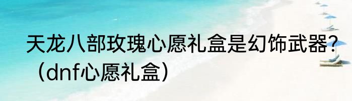 天龙八部玫瑰心愿礼盒是幻饰武器？（dnf心愿礼盒）