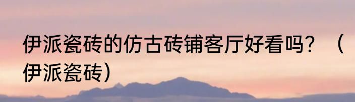 伊派瓷砖的仿古砖铺客厅好看吗？（伊派瓷砖）