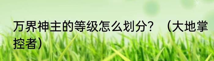 万界神主的等级怎么划分？（大地掌控者）