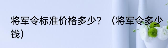 将军令标准价格多少？（将军令多少钱）