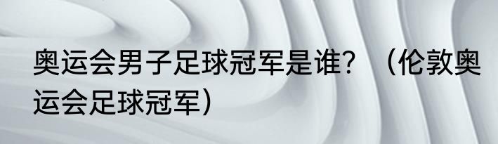奥运会男子足球冠军是谁？（伦敦奥运会足球冠军）
