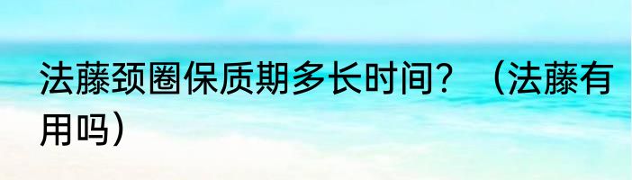 法藤颈圈保质期多长时间？（法藤有用吗）