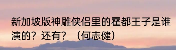 新加坡版神雕侠侣里的霍都王子是谁演的？还有？（何志健）