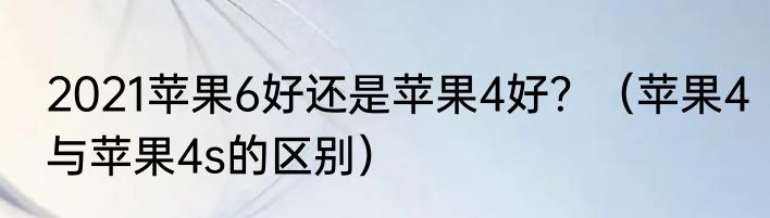 2021苹果6好还是苹果4好？（苹果4与苹果4s的区别）