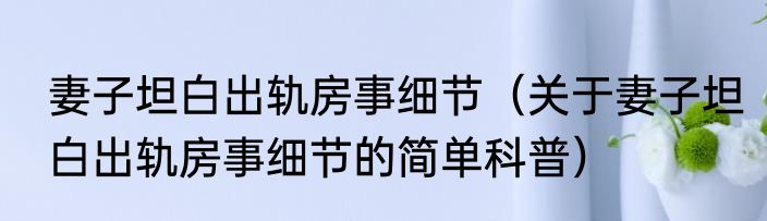 妻子坦白出轨房事细节（关于妻子坦白出轨房事细节的简单科普）