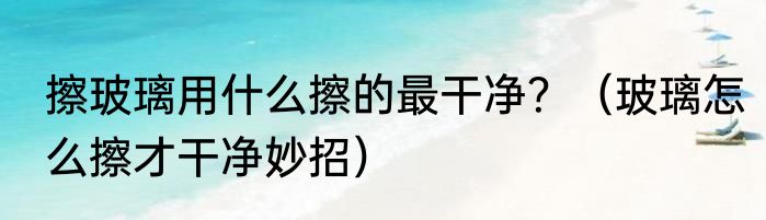 擦玻璃用什么擦的最干净？（玻璃怎么擦才干净妙招）