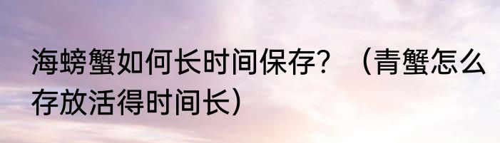 海螃蟹如何长时间保存？（青蟹怎么存放活得时间长）