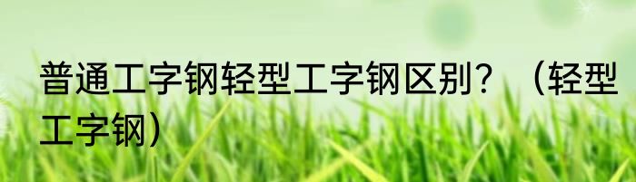 普通工字钢轻型工字钢区别？（轻型工字钢）