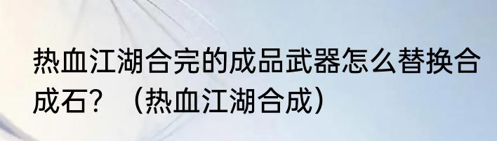 热血江湖合完的成品武器怎么替换合成石？（热血江湖合成）