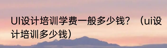 UI设计培训学费一般多少钱？（ui设计培训多少钱）