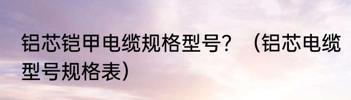 铝芯铠甲电缆规格型号？（铝芯电缆型号规格表）