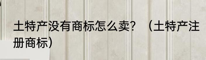 土特产没有商标怎么卖？（土特产注册商标）