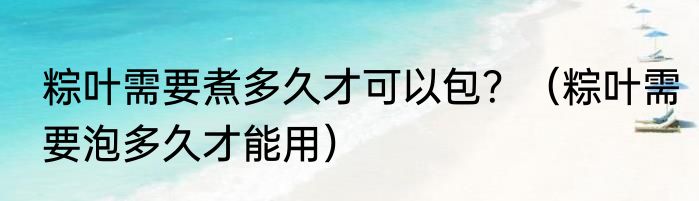 粽叶需要煮多久才可以包？（粽叶需要泡多久才能用）