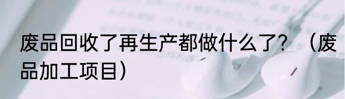 废品回收了再生产都做什么了？（废品加工项目）