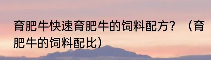 育肥牛快速育肥牛的饲料配方？（育肥牛的饲料配比）