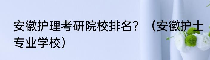 安徽护理考研院校排名？（安徽护士专业学校）