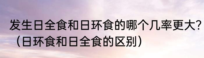 发生日全食和日环食的哪个几率更大？（日环食和日全食的区别）