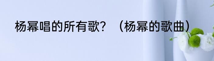 杨幂唱的所有歌？（杨幂的歌曲）