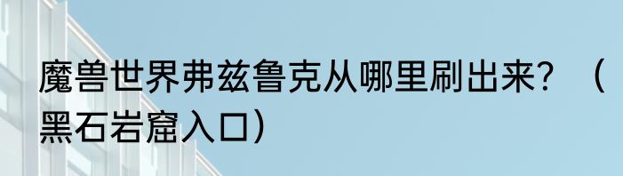 魔兽世界弗兹鲁克从哪里刷出来？（黑石岩窟入口）