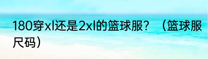 180穿xl还是2xl的篮球服？（篮球服尺码）