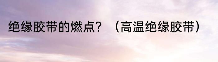 绝缘胶带的燃点？（高温绝缘胶带）