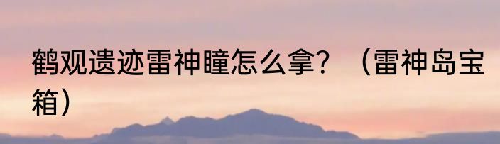 鹤观遗迹雷神瞳怎么拿？（雷神岛宝箱）
