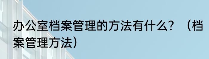 办公室档案管理的方法有什么？（档案管理方法）