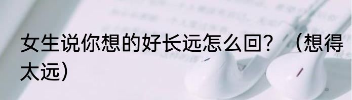 女生说你想的好长远怎么回？（想得太远）