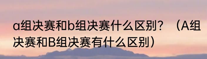 a组决赛和b组决赛什么区别？（A组决赛和B组决赛有什么区别）