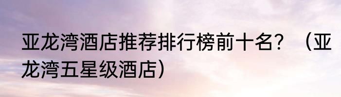 亚龙湾酒店推荐排行榜前十名？（亚龙湾五星级酒店）