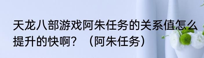 天龙八部游戏阿朱任务的关系值怎么提升的快啊？（阿朱任务）