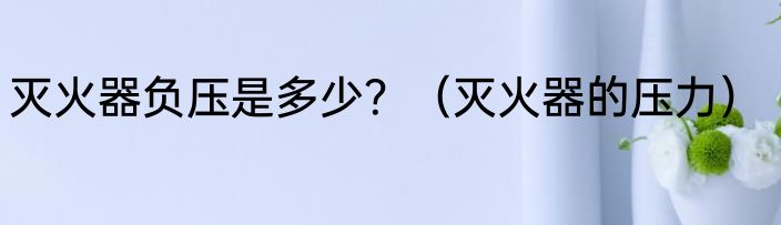 灭火器负压是多少？（灭火器的压力）