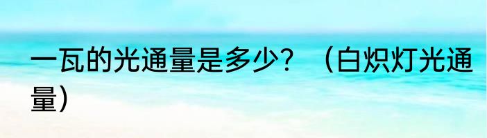 一瓦的光通量是多少？（白炽灯光通量）
