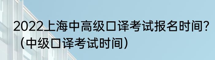 2022上海中高级口译考试报名时间？（中级口译考试时间）