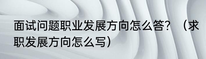 面试问题职业发展方向怎么答？（求职发展方向怎么写）